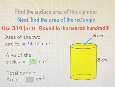 Find the surface area of this cylinder. 
Next, find the area of the rectangle. 
Use 3.14 for π. Round to the nearest hundredth. 
Area of the two 
circles =56.52cm^2
Area of the 
circles =[?]cm^2
Total Surface 
Area =□ cm^2