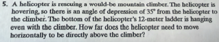 A helicopter is rescuing a would-be mountain climber. The helicopter is 
hovering, so there is an angle of depression of 35° from the helicopter to 
the climber. The bottom of the helicopter’s 12-meter ladder is hanging 
even with the climber. How far does the helicopter need to move 
horizontally to be directly above the climber?