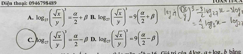 Điện thoại: 0946798489
TOAN
A. log _27( sqrt(x)/y )^3= alpha /2 +beta B. log _27( sqrt(x)/y )^3=9( alpha /2 +beta )
C. log _27( sqrt(x)/y )^3= alpha /2 -beta D. log _27( sqrt(x)/y )^3=9( alpha /2 -beta )
Gió tri của 4 log a+ log, h bằng