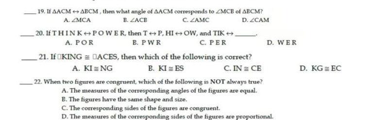 If △ACM rightarrow Delta BCM , then what angle of Delta ACM corresponds to ∠ MCB of ΔBCM?
A. ∠ MCA B. ∠ ACB C. ∠ AMC D. ∠ CAM
20. If T H IN K Ⓝ POW E R, then Trightarrow P HIrightarrow OW and TIKrightarrow -.
A, P O R B.  P W R c. P E R D. W E R
21. If □ KING≌ □ ACES , then which of the following is correct?
A. KIequiv NG B. KIequiv ES C. IN≌ CE D. KGequiv EC
22. When two figures are congruent, which of the following is NOT always true?
A. The measures of the corresponding angles of the figures are equal
B. The figures have the same shape and size.
C. The corresponding sides of the figures are congruent
D. The measures of the corresponding sides of the figures are proportional.