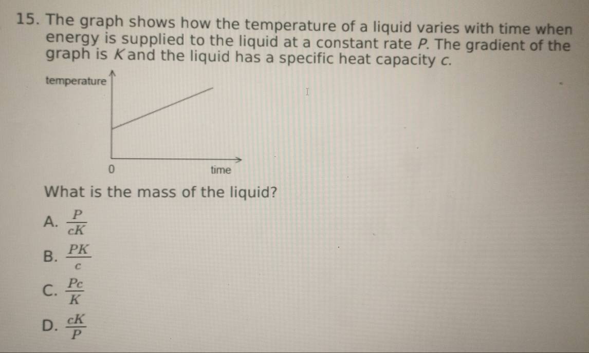 The graph shows how the temperature of a liquid varies with time when
energy is supplied to the liquid at a constant rate P. The gradient of the
graph is Kand the liquid has a specific heat capacity c.
temperat
What is the mass of the liquid?
A.  P/cK 
B.  PK/c 
C.  Pc/K 
D.  cK/P 