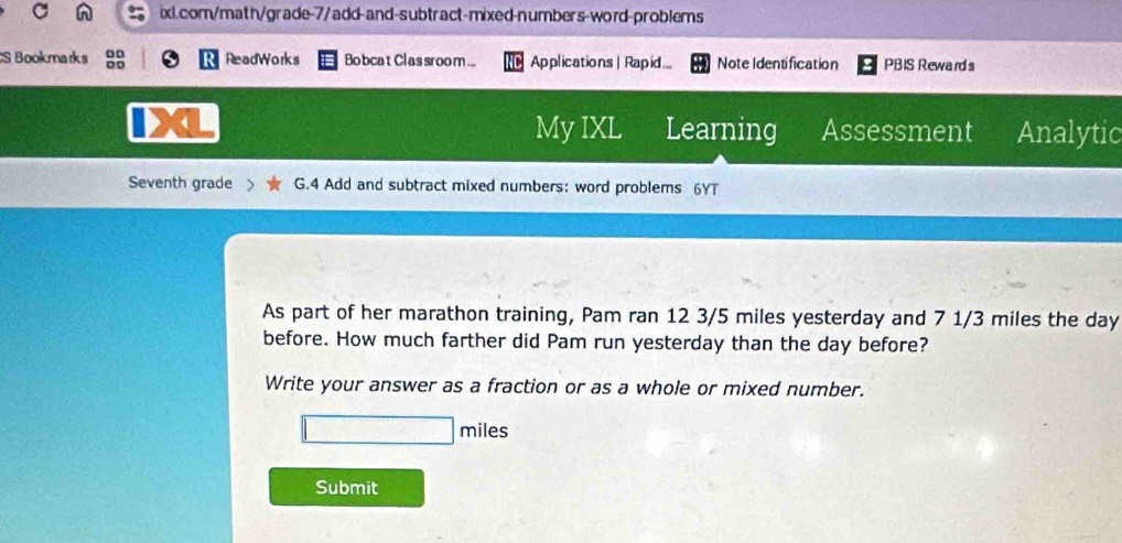 Bookmarks D □ ReadWorks Bobcat Clas sroom ... Applications | Rapid ... Note Identification PBIS Reward s 
4 
My IXL Learning Assessment Analytic 
Seventh grade 、 G.4 Add and subtract mixed numbers: word problems 6YT 
As part of her marathon training, Pam ran 12 3/5 miles yesterday and 7 1/3 miles the day
before. How much farther did Pam run yesterday than the day before? 
Write your answer as a fraction or as a whole or mixed number.
miles
Submit