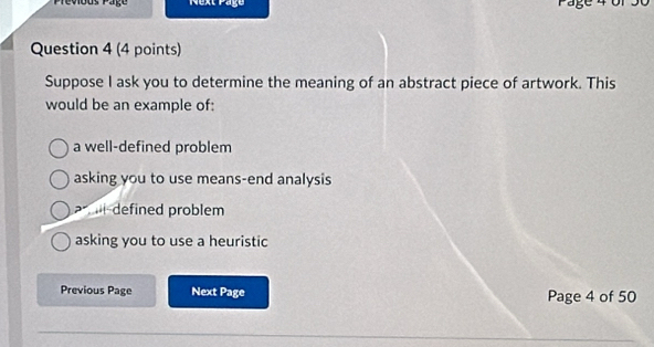 Prévious Päge Next Page a 
Question 4 (4 points)
Suppose I ask you to determine the meaning of an abstract piece of artwork. This
would be an example of:
a well-defined problem
asking you to use means-end analysis
defined problem
asking you to use a heuristic
Previous Page Next Page Page 4 of 50