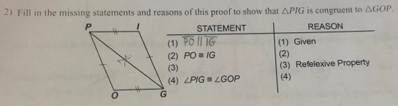 2Fill in the missing statements and reasons of this proof to show that △ PIG is congruent to △ GOP. 
STATEMENT REASON 
(1) overline POparallel overline IG (1) Given 
(2) PO≌ IG (2) 
(3) (3) Refelexive Property 
(4) ∠ PIG≌ ∠ GOP (4)