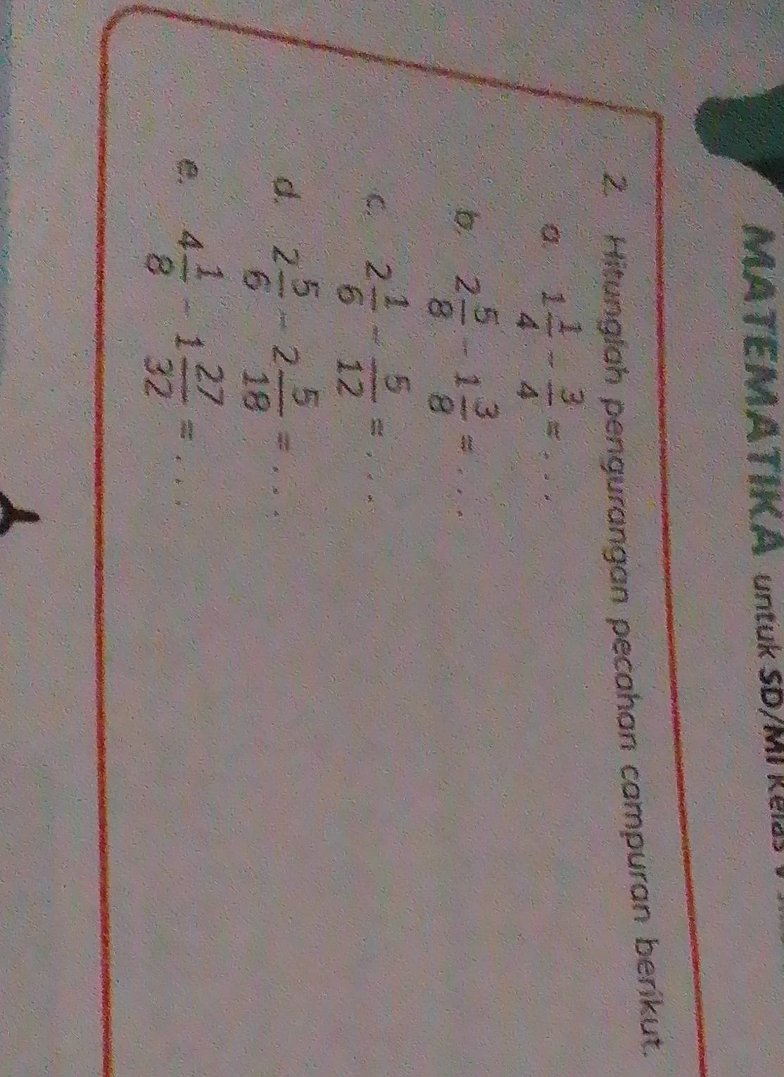 MATEMATIK A untuk SD/MI Kea 
2. Hitunglah pengurangan pecahan campuran berikut. 
a. 1 1/4 - 3/4 =... 
b 2 5/8 -1 3/8 =·s
C. 2 1/6 - 5/12 =... 
d. 2 5/6 -2 5/18 =... 
e. 4 1/8 -1 27/32 =...