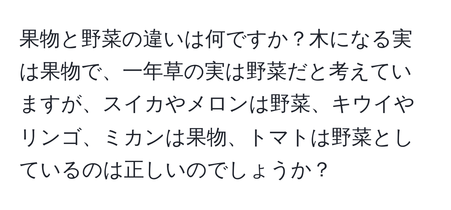 果物と野菜の違いは何ですか？木になる実は果物で、一年草の実は野菜だと考えていますが、スイカやメロンは野菜、キウイやリンゴ、ミカンは果物、トマトは野菜としているのは正しいのでしょうか？