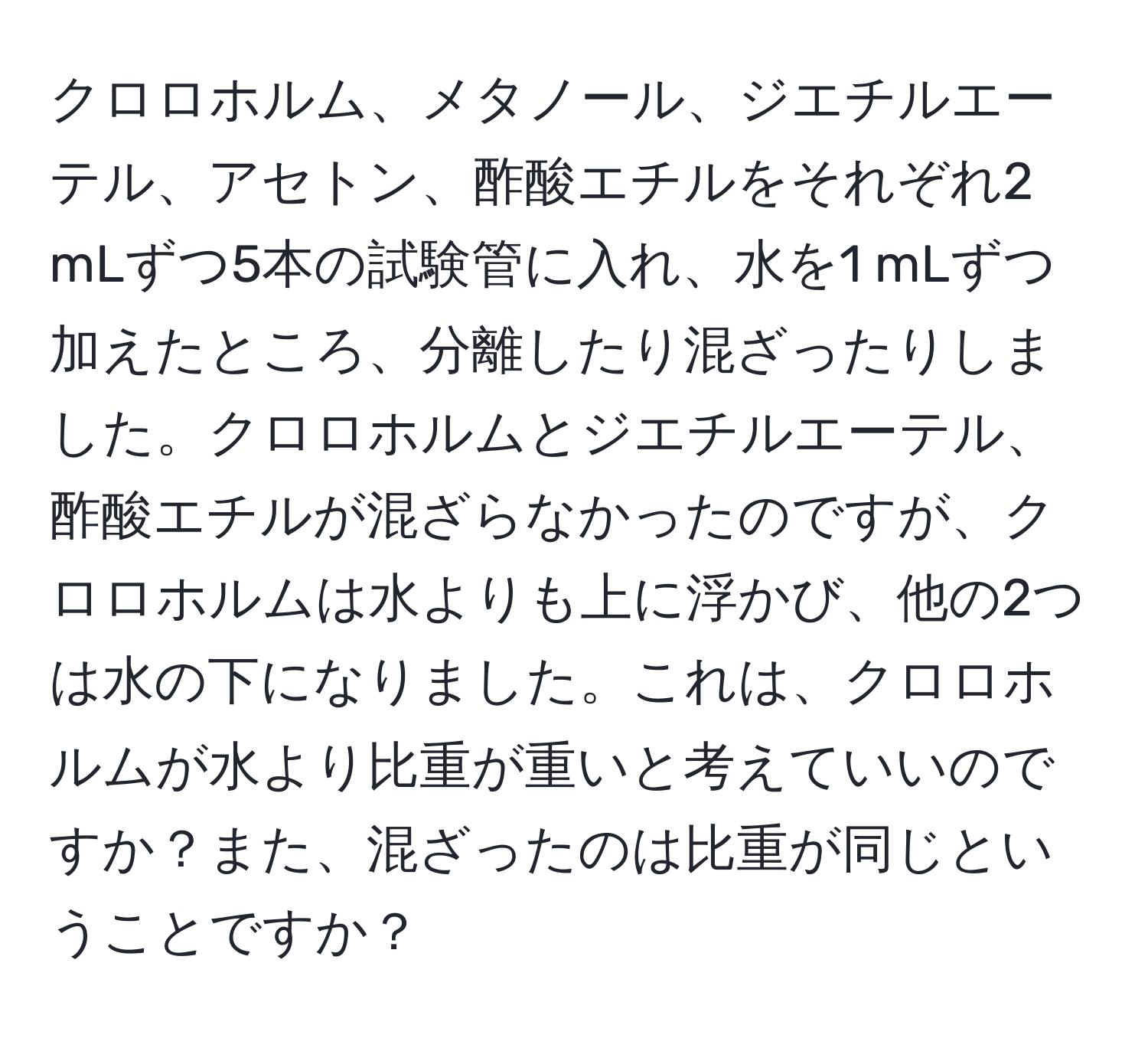クロロホルム、メタノール、ジエチルエーテル、アセトン、酢酸エチルをそれぞれ2 mLずつ5本の試験管に入れ、水を1 mLずつ加えたところ、分離したり混ざったりしました。クロロホルムとジエチルエーテル、酢酸エチルが混ざらなかったのですが、クロロホルムは水よりも上に浮かび、他の2つは水の下になりました。これは、クロロホルムが水より比重が重いと考えていいのですか？また、混ざったのは比重が同じということですか？