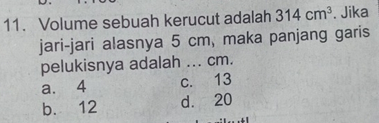 Volume sebuah kerucut adalah 314cm^3. Jika
jari-jari alasnya 5 cm, maka panjang garis
pelukisnya adalah ... cm.
a. 4 c. 13
b. 12 d. 20