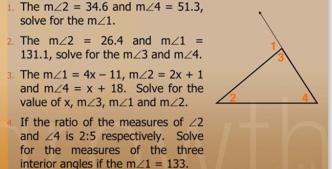 The m∠ 2=34.6 and m∠ 4=51.3, 
solve for the m∠ 1. 
2. The m∠ 2=26.4 and m∠ 1=
131.1, solve for the m∠ 3 and m∠ 4. 
3. The m∠ 1=4x-11, m∠ 2=2x+1
and m∠ 4=x+18. Solve for the 
value of x, m∠ 3, m∠ 1 and m∠ 2. 
4. If the ratio of the measures of ∠ 2
and ∠ 4 is 2:5 respectively. Solve 
for the measures of the three 
interior angles if the m∠ 1=133.