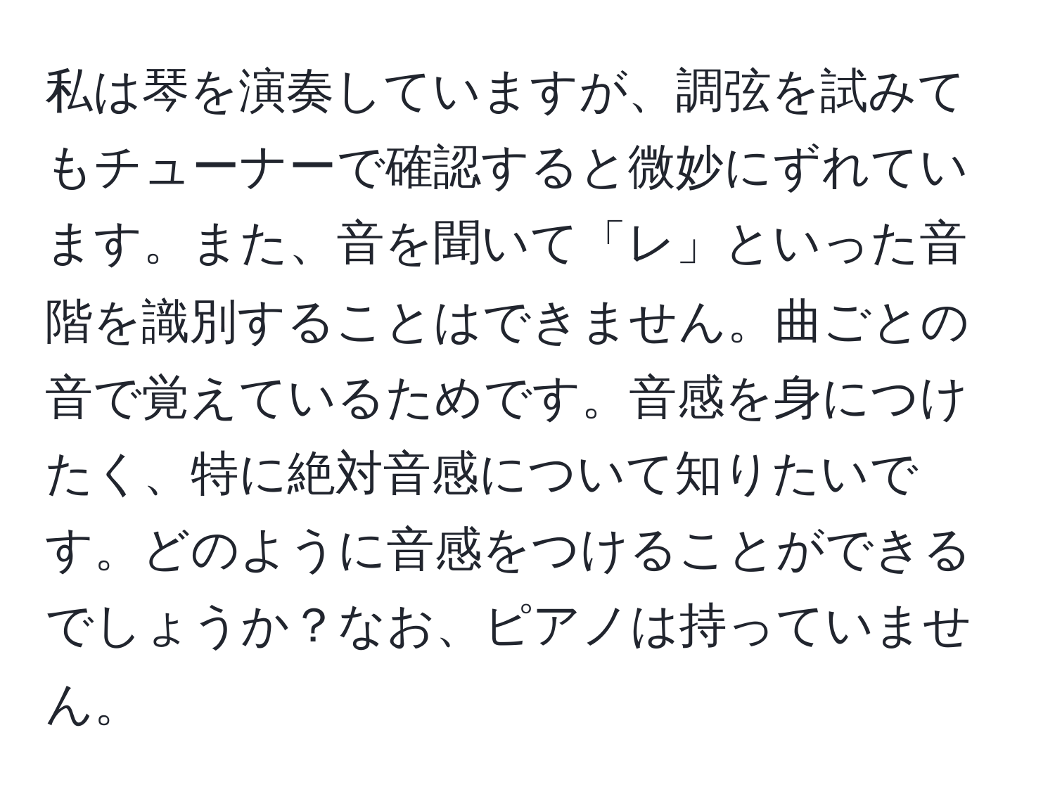 私は琴を演奏していますが、調弦を試みてもチューナーで確認すると微妙にずれています。また、音を聞いて「レ」といった音階を識別することはできません。曲ごとの音で覚えているためです。音感を身につけたく、特に絶対音感について知りたいです。どのように音感をつけることができるでしょうか？なお、ピアノは持っていません。