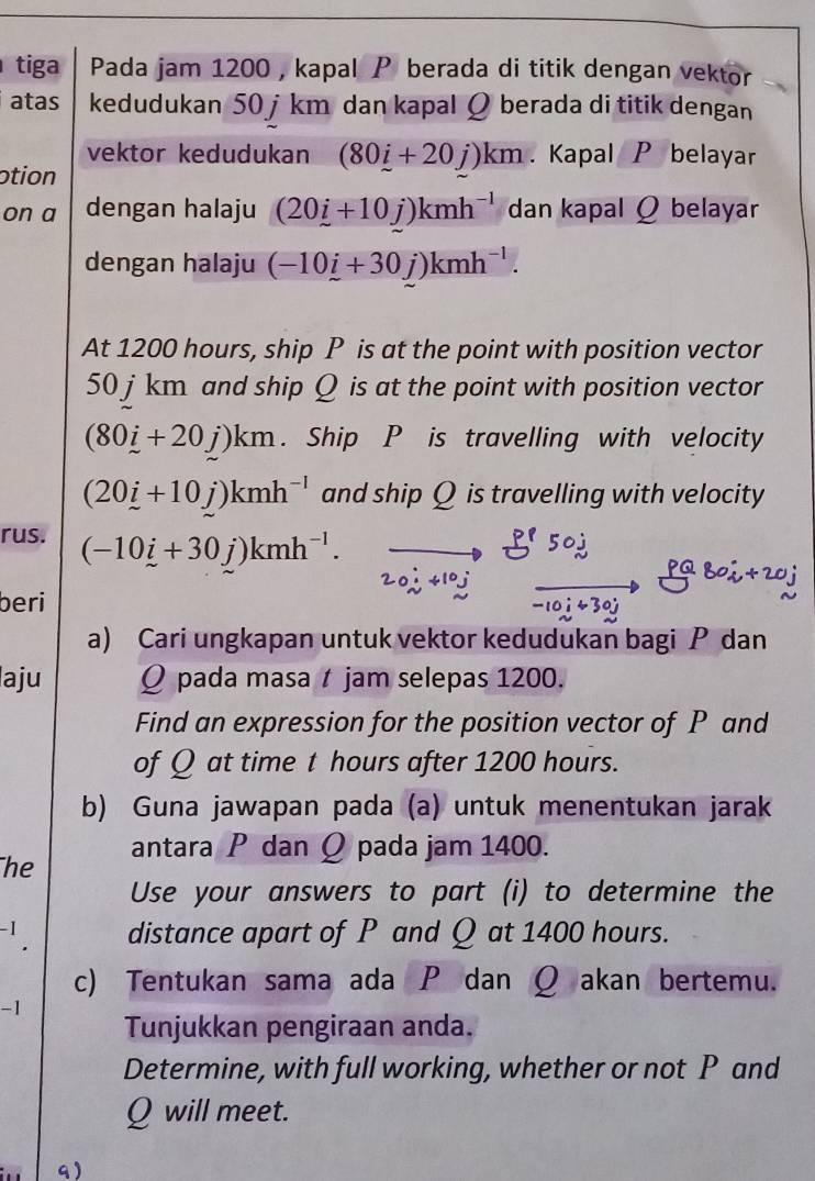 tiga Pada jam 1200 , kapal berada di titik dengan vektor 
atas kedudukan 50 jkm dan kapal Q berada di titik dengan 
vektor kedudukan (80i+20j)km. Kapal P belayar 
otion 
on a dengan halaju (20i+10j)kmh^(-l) dan kapal Q belayar 
dengan halaju (-10i+30j)kmh^(-1). 
At 1200 hours, ship P is at the point with position vector
50 j km and ship Q is at the point with position vector
(80i+20j)km. Ship P is travelling with velocity
(20i+10j)kmh^(-l) and ship Q is travelling with velocity 
rus. (-10i+30j)kmh^(-1). 
beri 
a) Cari ungkapan untuk vektor kedudukan bagi P dan 
laju Q pada masa t jam selepas 1200. 
Find an expression for the position vector of P and 
of Q at time t hours after 1200 hours. 
b) Guna jawapan pada (a) untuk menentukan jarak 
antara P dan Q pada jam 1400. 
he 
Use your answers to part (i) to determine the
-1 distance apart of P and Q at 1400 hours. 
. 
c) Tentukan sama ada P dan Q akan bertemu. 
-1 
Tunjukkan pengiraan anda. 
Determine, with full working, whether or not P and
Q will meet. 
9)