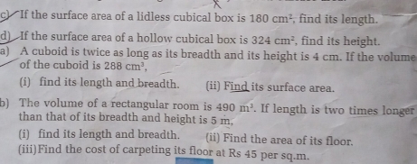 If the surface area of a lidless cubical box is 180cm^2 , find its length. 
d) If the surface area of a hollow cubical box is 324cm^2 , find its height. 
a) A cuboid is twice as long as its breadth and its height is 4 cm. If the volume 
of the cuboid is 288cm^3, 
(i) find its length and breadth. (ii) Find its surface area. 
b) The volume of a rectangular room is 490m^3. If length is two times longer 
than that of its breadth and height is 5 m, 
(i) find its length and breadth. (ii) Find the area of its floor. 
(iii)Find the cost of carpeting its floor at Rs 45 per sq.m.