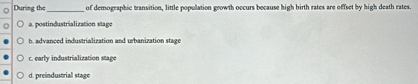 During the _of demographic transition, little population growth occurs because high birth rates are offset by high death rates.
a. postindustrialization stage
b. advanced industrialization and urbanization stage
c. early industrialization stage
d. preindustrial stage