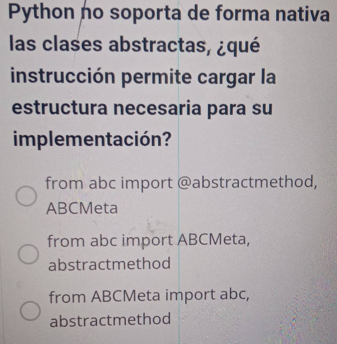 Python no soporta de forma nativa
las clases abstractas, ¿qué
instrucción permite cargar la
estructura necesaria para su
implementación?
from abc import @abstractmethod,
ABCMeta
from abc import ABCMeta,
abstractmethod
from ABCMeta import abc,
abstractmethod