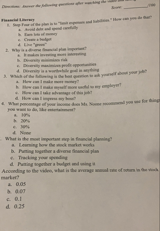 Directions: Answer the following questions after watching the video and f /100
Score:
Financial Literacy
1. Step Four of the plan is to "limit expenses and liabilities." How can you do that?
a. Avoid debt and spend carefully
b. Earn lots of money
c. Create a budget
d. Live "green"
2. Why is a diverse financial plan important?
a. It makes investing more interesting
b. Diversity minimizes risk
c. Diversity maximizes profit opportunities
d. Diversity is a worthwhile goal in anything
3. Which of the following is the best question to ask yourself about your job?
a. How can I make more money?
b. How can I make myself more useful to my employer?
c. How can I take advantage of this job?
d. How can I impress my boss?
4. What percentage of your income does Ms. Noone recommend you use for things
you want to do, like entertainment?
a. 10%
b. 20%
c. 30%
d. None
. What is the most important step in financial planning?
a. Learning how the stock market works
b. Putting together a diverse financial plan
c. Tracking your spending
d. Putting together a budget and using it
According to the video, what is the average annual rate of return in the stock
market?
a. 0.05
b. 0.07
c. 0.1
d. 0.25