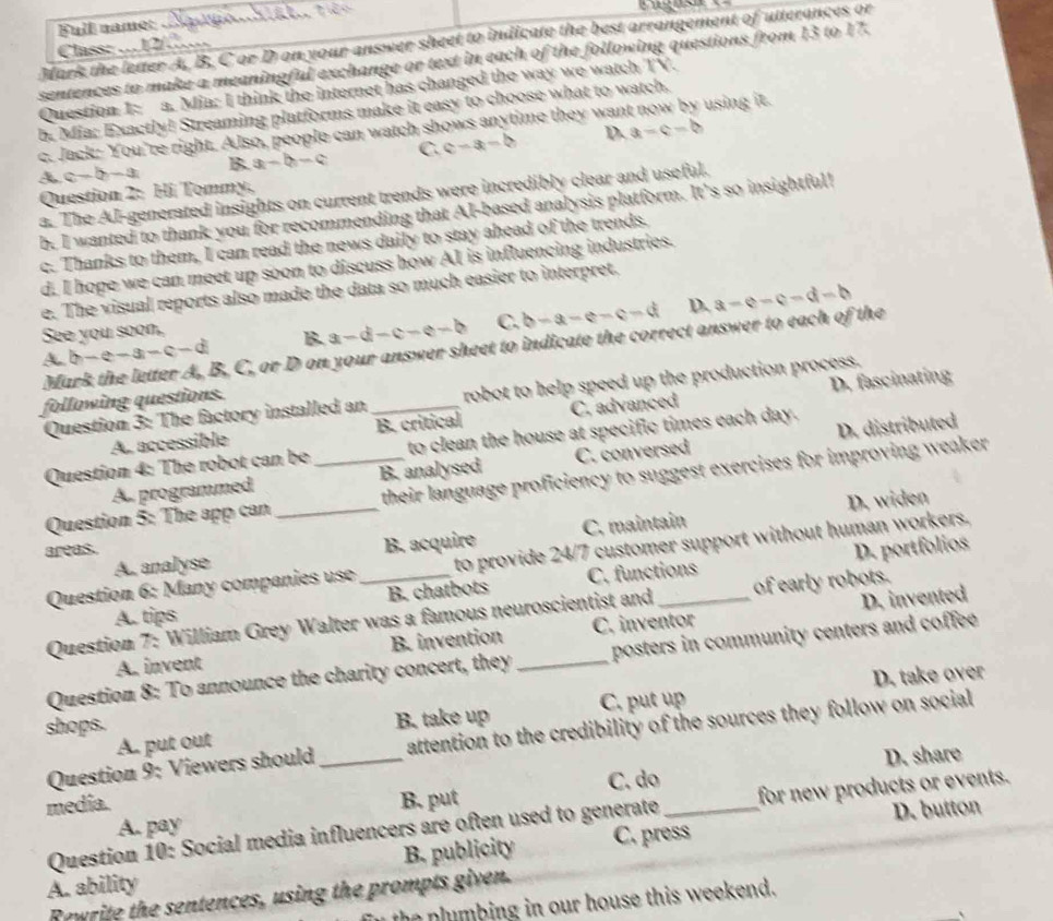 wges
Full name:
Mark the letter A, B. C or D on your answer sheet to indicate the best arrangement of utterances or
Class: …12/..
sentences to make a meaningful exchange or text in each of the following questions from 13 to 17.
Question 1: a. Mia: I think the internet has changed the way we watch TV.
b. Mia: Exactly! Streaming platforms make it easy to choose what to watch.
c. Jack: You're right. Also, people can watch shows anytime they wan using it.
B a-b-c C. c-3t=0 D. a=c-b
A c-b-a
Question 2: Hi Tommy,
a. The AI-generated insights on current trends were incredibly clear and useful.
b. I wanted to thank you for recommending that AI-based analysis platform. It's so insightful!
c. Thanks to them, I can read the news daily to stay ahead of the trends.
d. I hope we can meet up soon to discuss how AI is influencing industries.
e. The visual reports also made the data so much easier to interpret.
D.
A. b-e-a-c-d B. a-d-c-e-b C. b-a-e-c-d a=e-e-d-b
See you soon,
Mark the letter A, B, C, or D on your answer sheet to indicate the correct answer to each of the
D. fascinating
Question 3: The factory installed an _robot to help speed up the production process.
following questions.
A. accessible B. critical C. advanced
Question 4: The robot can be_ to clean the house at specific times each day.
A. programmed B. analysed C. conversed D. distributed
Question 5: The app can their language proficiency to suggest exercises for improving weaker
areas. _D. widen
A. analyse B. acquire C. maintain
Question 6: Many companies use to provide 24/7 customer support without human workers.
B. chatbots C. functions D. portfolios
D. invented
Question 7: William Grey Walter was a famous neuroscientist and _of early robots.
A. tips
A. invent B. invention C. inventor
Question 8: To announce the charity concert, they _posters in community centers and coffee .
D. take over
A. put out B. take up C. put up
shops.
Question 9: Viewers should attention to the credibility of the sources they follow on social 
media. _B. put C. do_ D. share
D. button
Question 10: Social media influencers are often used to generate for new products or events.
A. pay
A. ability B. publicity C. press
Rewrite the sentences, using the prompts given.
the plumbing in our house this weekend.
