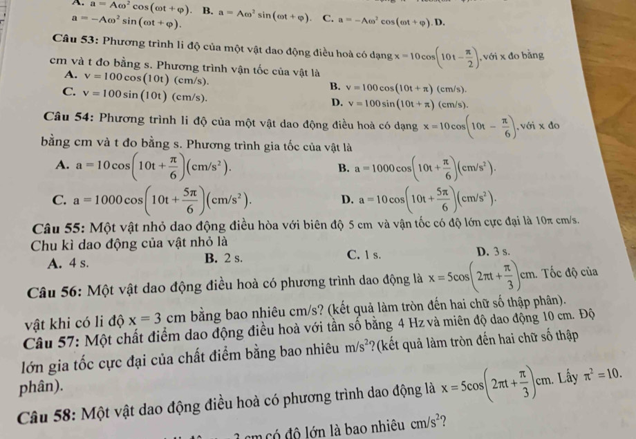 A. a=Aomega^2cos (omega t+varphi ) B. a=Aomega^2sin (omega t+varphi ) C. a=-Aomega^2cos (omega t+varphi ).D.
a=-Aomega^2sin (omega t+varphi ).
Câu 53: Phương trình li độ của một vật dao động điều hoà có dạng x=10cos (10t- π /2 ) , với x đo bằng
cm và t đo bằng s. Phương trình vận tốc của vật là
A. v=100cos (10t)(cm/s).
C. v=100sin (10t)(cm/s).
B. v=100cos (10t+π )(cm/s).
D. v=100sin (10t+π )(cm/s).
Câu 54: Phương trình li độ của một vật dao động điều hoà có dạng x=10cos (10t- π /6 ),v6i* do
bằng cm và t đo bằng s. Phương trình gia tốc của vật là
A. a=10cos (10t+ π /6 )(cm/s^2). a=1000cos (10t+ π /6 )(cm/s^2).
B.
C. a=1000cos (10t+ 5π /6 )(cm/s^2). a=10cos (10t+ 5π /6 )(cm/s^2).
D.
Câu 55: Một vật nhỏ dao động điều hòa với biên độ 5 cm và vận tốc có độ lớn cực đại là 10π cm/s.
Chu kì dao động của vật nhỏ là C. 1 s. D. 3 s.
A. 4 s. B. 2 s.
Câu 56: Một vật dao động điều hoà có phương trình dao động là x=5cos (2π t+ π /3 )cm. Tốc độ của
vật khi có li độ x=3cm bằng bao nhiêu cm/s? (kết quả làm tròn đến hai chữ số thập phân).
Câu 57: Một chất điểm dao động điều hoà với tần số bằng 4 Hz và miên độ dao động 10 cm. Độ
lớn gia tốc cực đại của chất điểm bằng bao nhiêu m/s^2 ?(kết quả làm tròn đến hai chữ số thập
phân).
Câu 58: Một vật dao động điều hoà có phương trình dao động là x=5cos (2π t+ π /3 )c :m. Lấy π^2=10.
cm có độ lớn là bao nhiêu cm/s^2