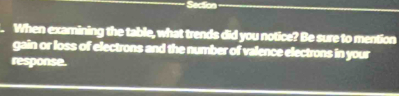 Section 
When examining the table, what trends did you notice? Be sure to mention 
gain or loss of electrons and the number of valence electrons in your 
response.