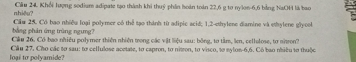 Khối lượng sodium adipate tạo thành khi thuỷ phân hoàn toàn 22,6 g tơ nylon -6, 6 bằng NaOH là bao 
nhiêu? 
Câu 25. Có bao nhiêu loại polymer có thể tạo thành từ adipic acid; 1, 2 -ethylene diamine và ethylene glycol 
bằng phản ứng trùng ngưng? 
Câu 26. Có bao nhiêu polymer thiên nhiên trong các vật liệu sau: bông, tơ tằm, len, cellulose, tơ nitron? 
Câu 27. Cho các tơ sau: tơ cellulose acetate, tơ capron, tơ nitron, tơ visco, tơ nylon -6, 6. Có bao nhiêu tơ thuộc 
loại tơ polyamide?