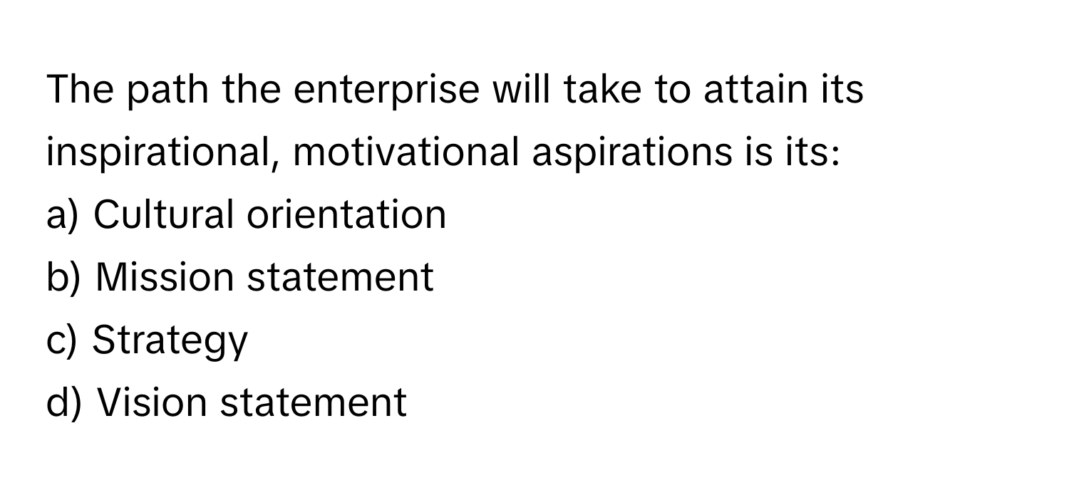 The path the enterprise will take to attain its inspirational, motivational aspirations is its:

a) Cultural orientation 
b) Mission statement 
c) Strategy 
d) Vision statement