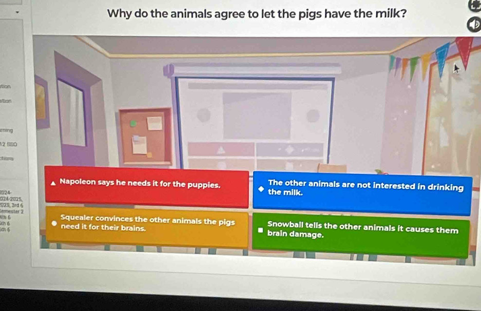 Why do the animals agree to let the pigs have the milk?
tion
stion
ming
12 SSO
tions
The other animals are not interested in drinking
Napoleon says he needs it for the puppies. the milk.
2024-
024-2025,
025, 3rd 6
temeșter 2
ch é
4tb 6 Squealer convinces the other animals the pigs Snowball tells the other animals it causes them
cn6 need it for their brains. brain damage.