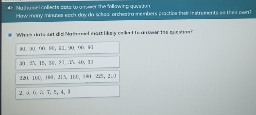 ◆ Nathaniel collects data to answer the following question:
How many minutes each day do school orchestra members practice their instruments on their own?
Which data set did Nathaniel most likely collect to answer the question?
90, 90, 90, 90, 90, 90, 90, 90
30, 25, 15, 30, 20, 35, 40, 30
220, 160, 190, 215, 150, 180, 225, 210
2, 5, 6, 3, 7, 5, 4, 3