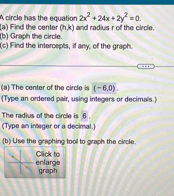 A circle has the equation 2x^2+24x+2y^2=0. 
(a) Find the center (h,k) and radius r of the circle. 
(b) Graph the circle. 
(c) Find the intercepts, if any, of the graph. 
(a) The center of the circle is (-6,0). 
(Type an ordered pair, using integers or decimals.) 
The radius of the circle is 6. 
(Type an integer or a decimal.) 
(b) Use the graphing tool to graph the circle. 
Click to 
enlarge 
graph