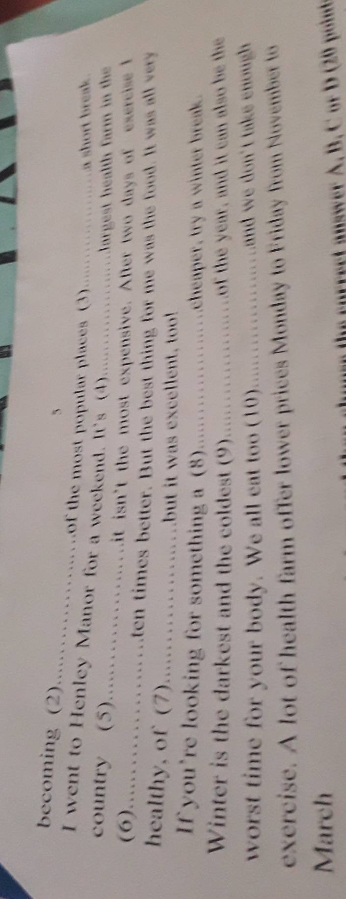 becoming (2) . of the most popular places (3) 
a short break . 
I went to Henley Manor for a weekend. It's (4) .............largest health farm in the 
country (5)....………….…. it isn't the most expensive. After two days of exercise I 
(6).....................ten times better. But the best thing for me was the food. It was all very 
healthy, of (7) ............. 
but it was excellent, too! 
If you're looking for something a (8) _cheaper, try a winter break. 
Winter is the darkest and the coldest (9) _. of the year, and it can also be the 
worst time for your body. We all eat too (10) _and we don't take enough . 

exercise. A lot of health farm offer lower prices Monday to Friday from November to 
March 
enree t nswer A B . C r D i