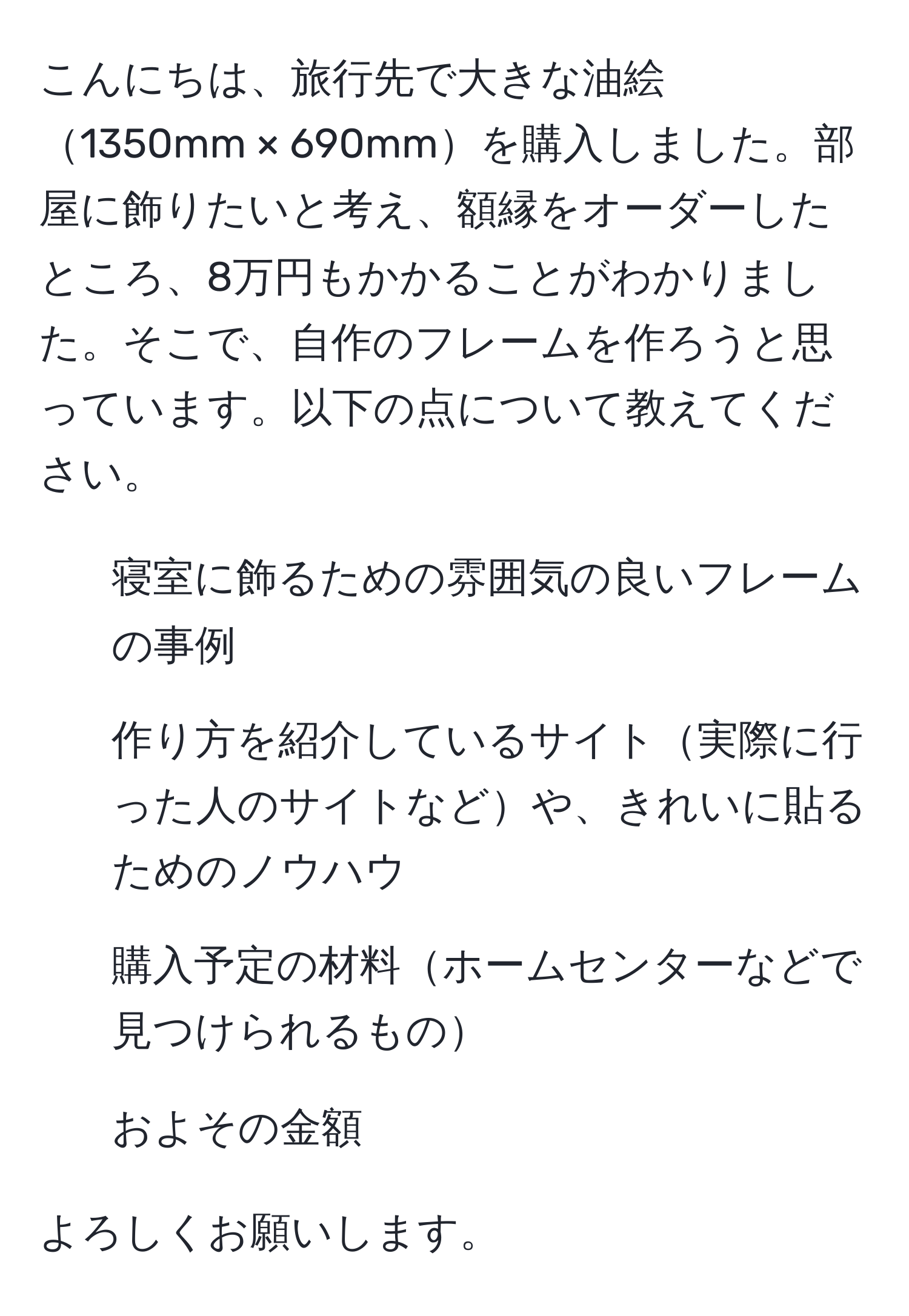 こんにちは、旅行先で大きな油絵1350mm × 690mmを購入しました。部屋に飾りたいと考え、額縁をオーダーしたところ、8万円もかかることがわかりました。そこで、自作のフレームを作ろうと思っています。以下の点について教えてください。  
1. 寝室に飾るための雰囲気の良いフレームの事例  
2. 作り方を紹介しているサイト実際に行った人のサイトなどや、きれいに貼るためのノウハウ  
3. 購入予定の材料ホームセンターなどで見つけられるもの  
4. およその金額  

よろしくお願いします。