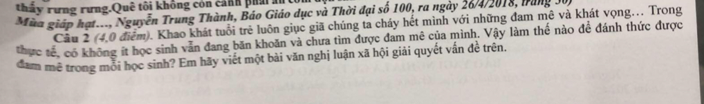 thầy rưng rưng.Quê tôi không cón cảnh phải ân 
Mùa giáp hạt..., Nguyễn Trung Thành, Báo Giáo dục và Thời đại số 100, ra ngày 26/4/2018, trăng 30, 
Câu 2 (4,0 điểm). Khao khát tuổi trẻ luôn giục giã chúng ta cháy hết mình với những đam mê và khát vọng.. Trong 
thực tế, có không ít học sinh vẫn đang băn khoăn và chưa tìm được đam mê của mình. Vậy làm thế nào để đánh thức được 
dam mê trong mỗi học sinh? Em hãy viết một bài văn nghị luận xã hội giải quyết vấn đề trên.