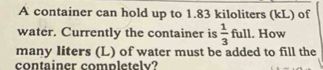 A container can hold up to 1.83 kiloliters (kL) of 
water. Currently the container is  1/3 full. How 
many liters (L) of water must be added to fill the 
container completelv?