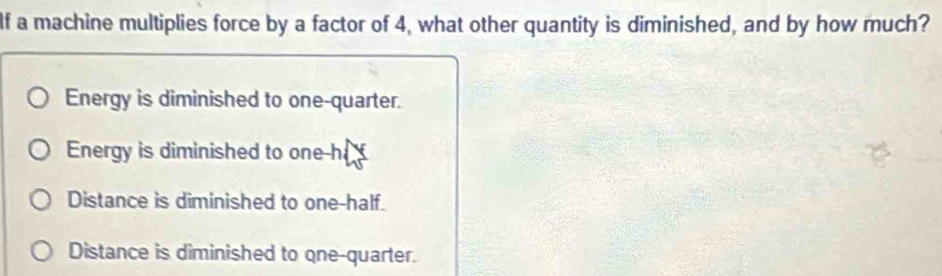 If a machine multiplies force by a factor of 4, what other quantity is diminished, and by how much?
Energy is diminished to one-quarter.
Energy is diminished to one-h
Distance is diminished to one-half.
Distance is diminished to one-quarter.