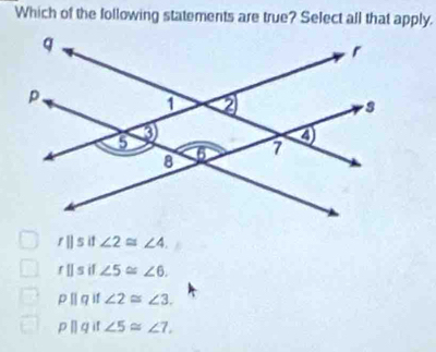 Which of the following statements are true? Select all that apply.
r|| i1 ∠ 2≌ ∠ 4.
fparallel s if ∠ 5≌ ∠ 6.
pparallel q 11 ∠ 2≌ ∠ 3.
pparallel q if ∠ 5≌ ∠ 7.