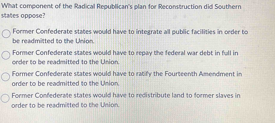 What component of the Radical Republican's plan for Reconstruction did Southern
states oppose?
Former Confederate states would have to integrate all public facilities in order to
be readmitted to the Union.
Former Confederate states would have to repay the federal war debt in full in
order to be readmitted to the Union.
Former Confederate states would have to ratify the Fourteenth Amendment in
order to be readmitted to the Union.
Former Confederate states would have to redistribute land to former slaves in
order to be readmitted to the Union.