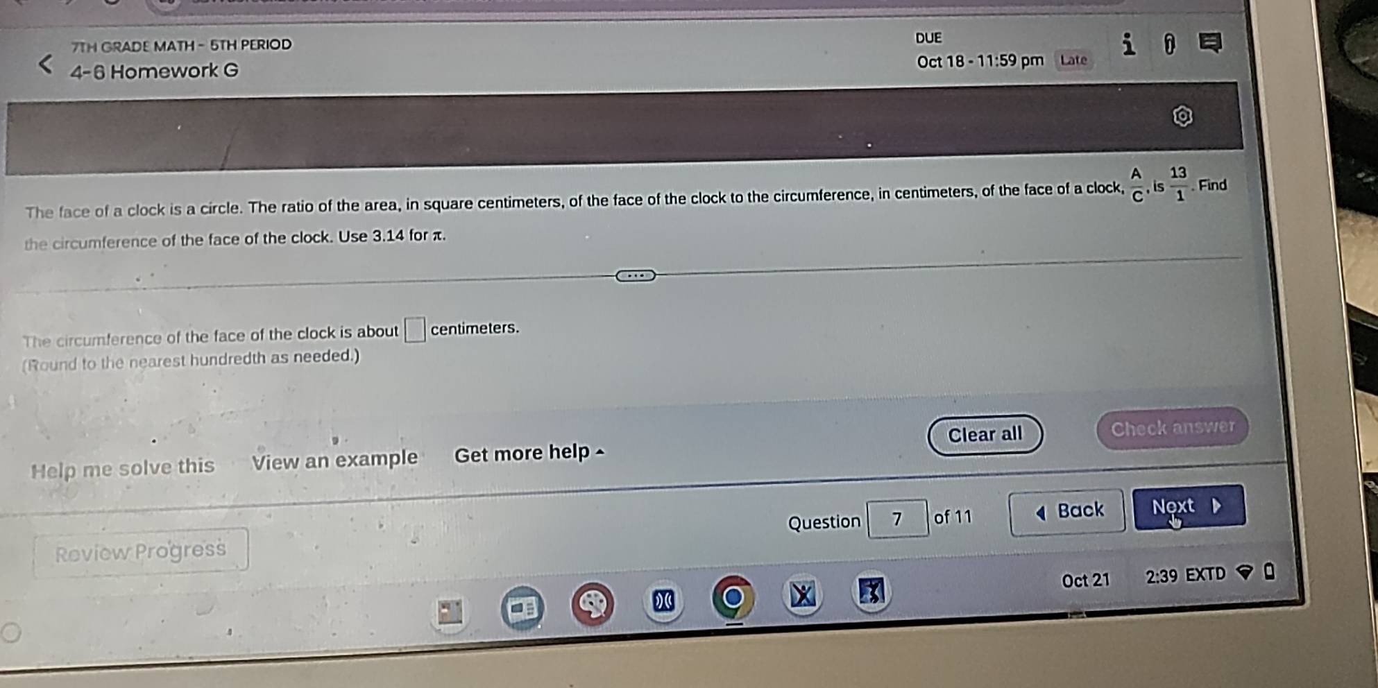 7TH GRADE MATH - 5TH PERIOD DUE 
4-6 Homework G 
Oct 18 - 11:59 pm Late 
The face of a clock is a circle. The ratio of the area, in square centimeters, of the face of the clock to the circumference, in centimeters, of the face of a clock,  A/C , is 13/1  Find 
the circumference of the face of the clock. Use 3.14 for π. 
The circumference of the face of the clock is about □ centimeters. 
(Round to the nearest hundredth as needed.) 
Clear all Check answer 
Help me solve this View an example Get more help ^ 
Question 7 of 11 Back Next 
Review Progress 
Oct 21 2:39 EXTD