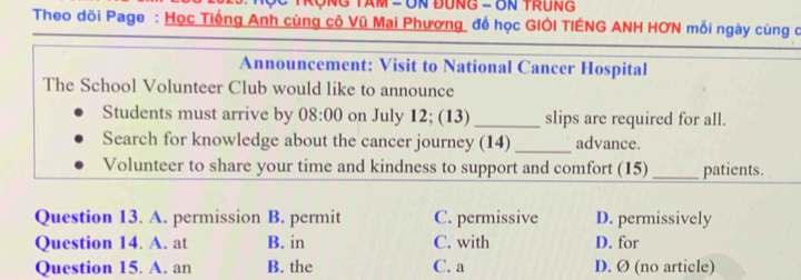 TRợNG TAM = UN ĐUNG - UN TRUNG
Theo dõi Page : Học Tiếng Anh cùng cô Vũ Mai Phương để học GIÔI TIÊNG ANH HƠN mỗi ngày cùng c
Announcement: Visit to National Cancer Hospital
The School Volunteer Club would like to announce
Students must arrive by 08:00 on July 12; (13) _slips are required for all.
Search for knowledge about the cancer journey (14) _advance.
Volunteer to share your time and kindness to support and comfort (15) _patients.
Question 13. A. permission B. permit C. permissive D. permissively
Question 14. A. at B. in C. with D. for
Question 15. A. an B. the C. a D. Ø (no article)