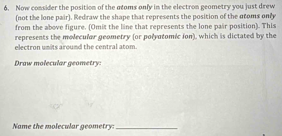 Now consider the position of the atoms only in the electron geometry you just drew 
(not the lone pair). Redraw the shape that represents the position of the atoms only 
from the above figure. (Omit the line that represents the lone pair position). This 
represents the molecular geometry (or polyatomic ion), which is dictated by the 
electron units around the central atom. 
Draw molecular geometry: 
Name the molecular geometry:_