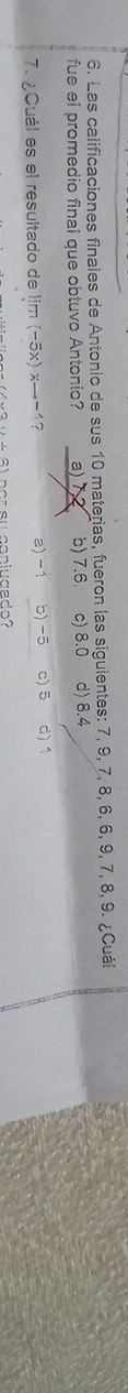 Las calificaciones finales de Antonio de sus 10 materias, fueron las siguientes: 7, 9, 7, 8, 6, 6, 9, 7, 8, 9. ¿Cuál
fue el promedio final que obtuvo Antonio? a) 7 b) 7.6 c) 8.0 d) 8.4
7. ¿Cuál es el resultado de lim (-5x)xto -1 a) -1 b) -5 c) 5 d) 1
# 6) por su copiugado?