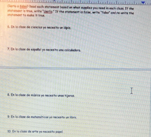 Cierto a falso? Read each statement based on what supplies you need in each class. If the 
statement is true, write "cierto." If the statement is false, write "fallso" and re-write the 
statement to make it true. 
6. En la clase de ciencias yo necesito un lópiz 
7. En la clase de español yo necesito una calculadora. 
8. En la clase de música yo necesito unas tijeras. 
9. En la clase de matemáticas yo necesito un libro, 
10. En la clase de arte yo necesito papel