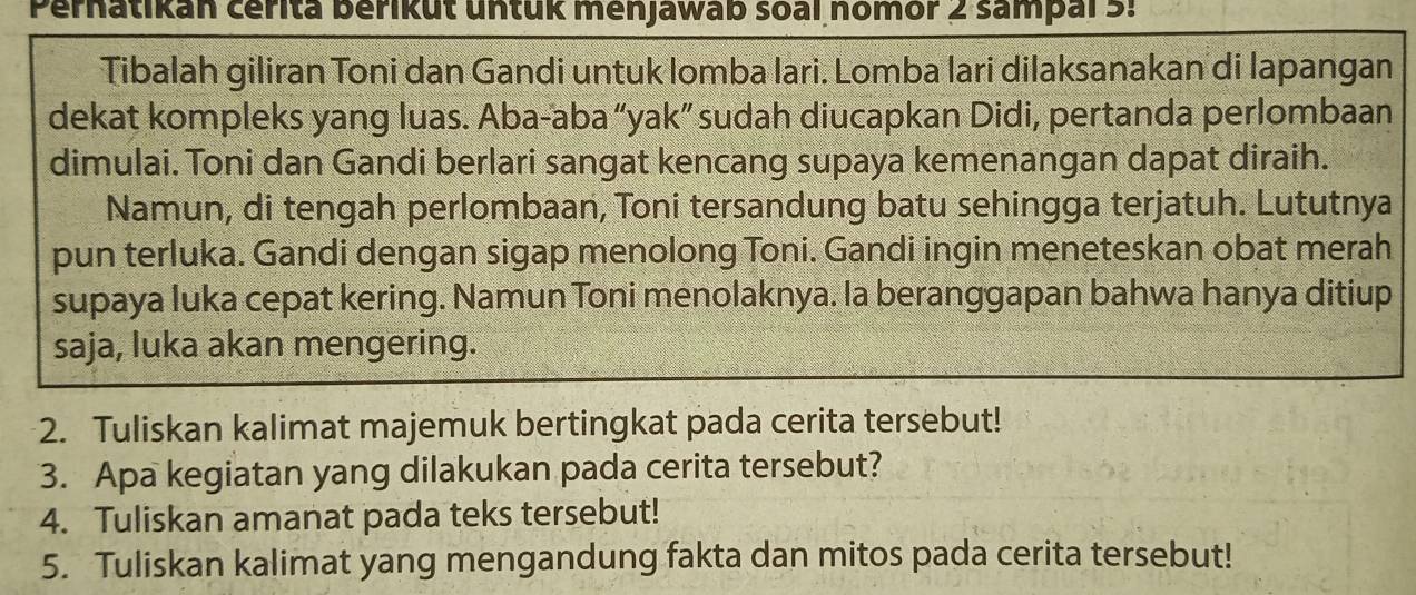 Pernatikan cérita Berikut untuk menjawab soàl nomor 2 sampal3: 
Tibalah giliran Toni dan Gandi untuk lomba lari. Lomba lari dilaksanakan di lapangan 
dekat kompleks yang luas. Aba-aba“yak” sudah diucapkan Didi, pertanda perlombaan 
dimulai. Toni dan Gandi berlari sangat kencang supaya kemenangan dapat diraih. 
Namun, di tengah perlombaan, Toni tersandung batu sehingga terjatuh. Lututnya 
pun terluka. Gandi dengan sigap menolong Toni. Gandi ingin meneteskan obat merah 
supaya luka cepat kering. Namun Toni menolaknya. la beranggapan bahwa hanya ditiup 
saja, luka akan mengering. 
2. Tuliskan kalimat majemuk bertingkat pada cerita tersebut! 
3. Apa kegiatan yang dilakukan pada cerita tersebut? 
4. Tuliskan amanat pada teks tersebut! 
5. Tuliskan kalimat yang mengandung fakta dan mitos pada cerita tersebut!