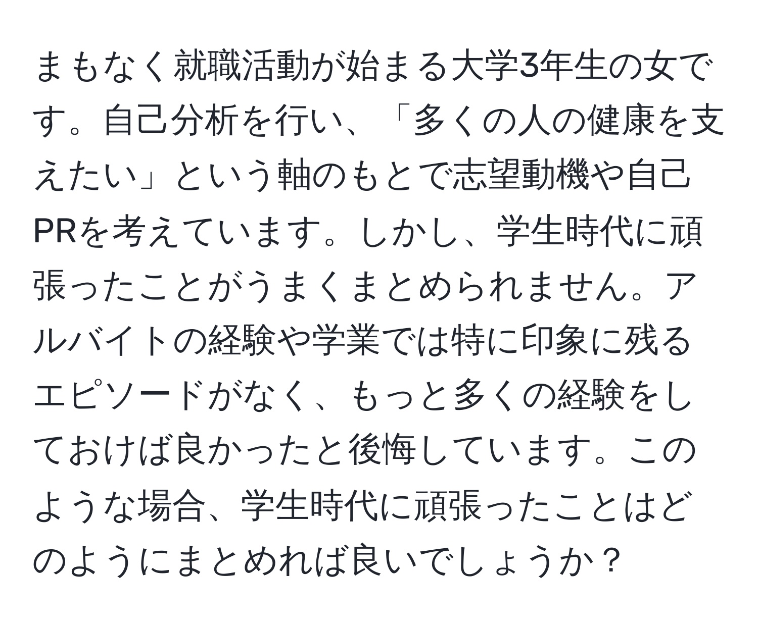 まもなく就職活動が始まる大学3年生の女です。自己分析を行い、「多くの人の健康を支えたい」という軸のもとで志望動機や自己PRを考えています。しかし、学生時代に頑張ったことがうまくまとめられません。アルバイトの経験や学業では特に印象に残るエピソードがなく、もっと多くの経験をしておけば良かったと後悔しています。このような場合、学生時代に頑張ったことはどのようにまとめれば良いでしょうか？