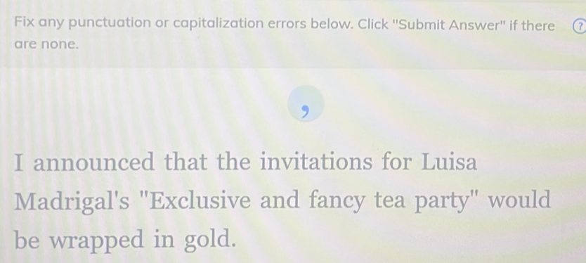 Fix any punctuation or capitalization errors below. Click ''Submit Answer'' if there (7
are none. 
, 
I announced that the invitations for Luisa 
Madrigal's "Exclusive and fancy tea party" would 
be wrapped in gold.