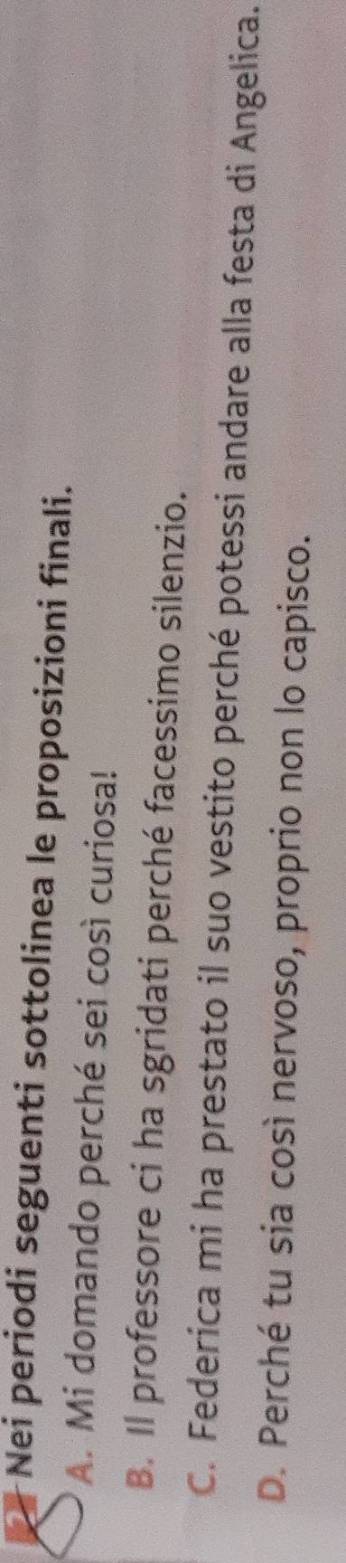 Nei periodi seguenti sottolinea le proposizioni finali.
A. Mi domando perché sei così curiosa!
B. Il professore ci ha sgridati perché facessimo silenzio.
C. Federica mi ha prestato il suo vestito perché potessi andare alla festa di Angelica.
D. Perché tu sia così nervoso, proprio non lo capisco.