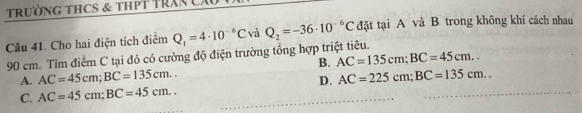 tRườNG THCS & THPT TRAN C.
Câu 41. Cho hai điện tích điểm Q_1=4· 10^(-6)C và Q_2=-36· 10^(-6)C đặt tại A và B trong không khí cách nhau
90 cm. Tìm điểm C tại đó có cường độ điện trường tổng hợp triệt tiêu.
B. AC=135cm; BC=45cm..
A. AC=45cm; BC=135cm.. AC=225cm; BC=135cm.. 
D.
C. AC=45cm; BC=45cm..