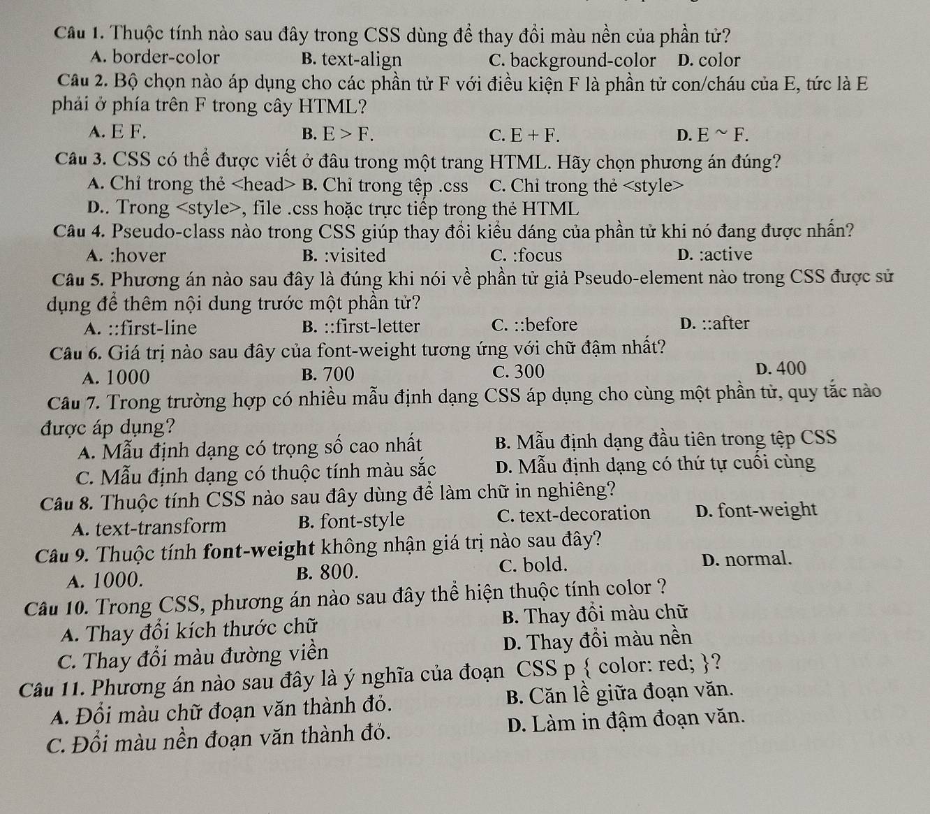 Thuộc tính nào sau đây trong CSS dùng để thay đổi màu nền của phần tử?
A. border-color B. text-align C. background-color D. color
Câu 2. Bộ chọn nào áp dụng cho các phần tử F với điều kiện F là phần tử con/cháu của E, tức là E
phải ở phía trên F trong cây HTML?
A. E F. B. E>F. C. E+F. D. Esim F.
Câu 3. CSS có thể được viết ở đâu trong một trang HTML. Hãy chọn phương án đúng?
A. Chỉ trong thẻ B. Chỉ trong tệp .css C. Chỉ trong thẻ
D.. Trong , file .css hoặc trực tiếp trong thẻ HTML
Câu 4. Pseudo-class nào trong CSS giúp thay đổi kiểu dáng của phần tử khi nó đang được nhấn?
A. :hover B. :visited C. :focus D. :active
Câu 5. Phương án nào sau đây là đúng khi nói về phần tử giả Pseudo-element nào trong CSS được sử
dụng để thêm nội dung trước một phần tử?
A. ::first-line B. ::first-letter C. ::before D. ::after
Câu 6. Giá trị nào sau đây của font-weight tương ứng với chữ đậm nhất?
A. 1000 B. 700 C. 300 D. 400
Câu 7. Trong trường hợp có nhiều mẫu định dạng CSS áp dụng cho cùng một phần tử, quy tắc nào
được áp dụng?
A. Mẫu định dạng có trọng số cao nhất B. Mẫu định dạng đầu tiên trong tệp CSS
C. Mẫu định dạng có thuộc tính màu sắc D. Mẫu định dạng có thứ tự cuối cùng
Câu 8. Thuộc tính CSS nào sau đây dùng để làm chữ in nghiêng?
A. text-transform B. font-style C. text-decoration D. font-weight
Câu 9. Thuộc tính font-weight không nhận giá trị nào sau đây?
A. 1000. B. 800.
C. bold. D. normal.
Câu 10. Trong CSS, phương án nào sau đây thể hiện thuộc tính color ?
A. Thay đổi kích thước chữ B. Thay đồi màu chữ
C. Thay đổi màu đường viền D. Thay đồi màu nền
Câu 11. Phương án nào sau đây là ý nghĩa của đoạn CSS p  color: red; ?
A. Đổi màu chữ đoạn văn thành đỏ. B. Căn lề giữa đoạn văn.
C. Đổi màu nền đoạn văn thành đỏ. D. Làm in đậm đoạn văn.