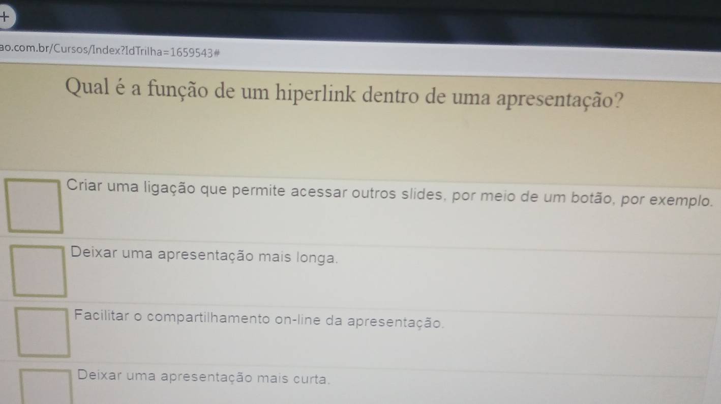 =1659543 #
Qual é a função de um hiperlink dentro de uma apresentação?
Criar uma ligação que permite acessar outros slides, por meio de um botão, por exemplo.
Deixar uma apresentação mais longa.
Facilitar o compartilhamento on-line da apresentação.
Deixar uma apresentação mais curta.