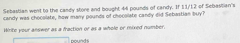 Sebastian went to the candy store and bought 44 pounds of candy. If 11/12 of Sebastian's 
candy was chocolate, how many pounds of chocolate candy did Sebastian buy? 
Write your answer as a fraction or as a whole or mixed number.
pounds