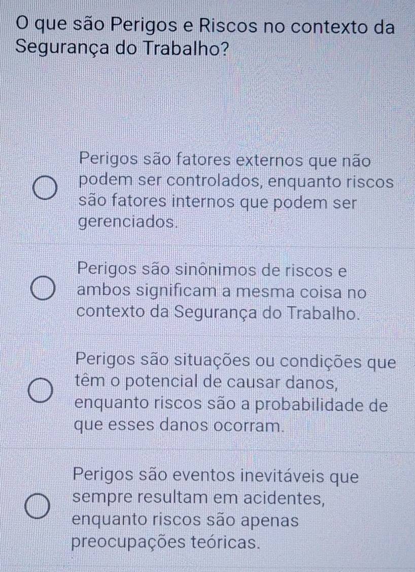 que são Perigos e Riscos no contexto da
Segurança do Trabalho?
Perigos são fatores externos que não
podem ser controlados, enquanto riscos
são fatores internos que podem ser
gerenciados.
Perigos são sinônimos de riscos e
ambos significam a mesma coisa no
contexto da Segurança do Trabalho.
Perigos são situações ou condições que
têm o potencial de causar danos,
enquanto riscos são a probabilidade de
que esses danos ocorram.
Perigos são eventos inevitáveis que
sempre resultam em acidentes,
enquanto riscos são apenas
preocupações teóricas.