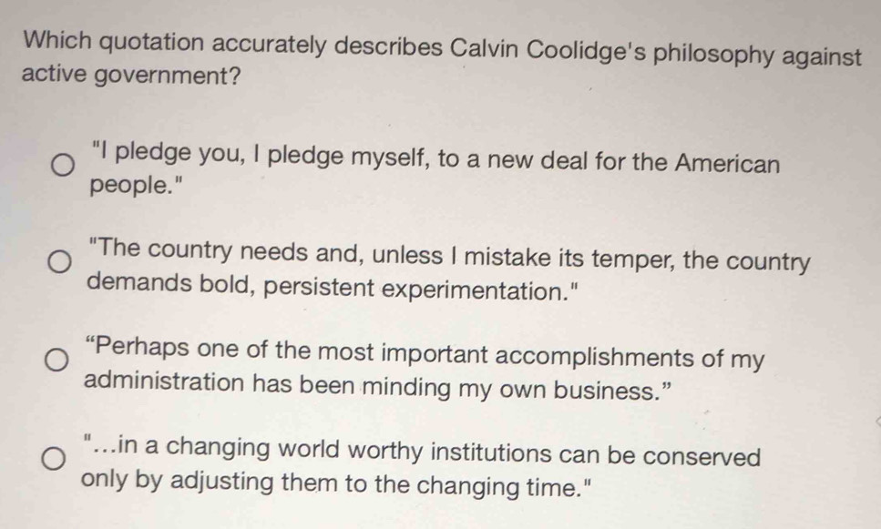 Which quotation accurately describes Calvin Coolidge's philosophy against
active government?
"I pledge you, I pledge myself, to a new deal for the American
people."
"The country needs and, unless I mistake its temper, the country
demands bold, persistent experimentation."
“Perhaps one of the most important accomplishments of my
administration has been minding my own business.”
"...in a changing world worthy institutions can be conserved
only by adjusting them to the changing time."