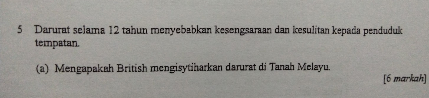 Darurat selama 12 tahun menyebabkan kesengsaraan dan kesulitan kepada penduduk 
tempatan. 
(a) Mengapakah British mengisytiharkan darurat di Tanah Melayu. 
[6 markah]